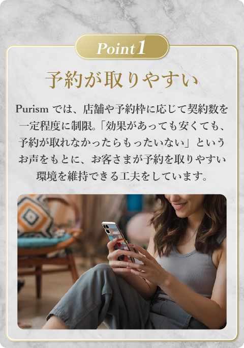 Point1 Purismでは、店舗や予約枠に応じて契約数を一定程度に制限。 「効果があっても安くても、予約が取れなかったらもったいない」というお声をもとに、お客さまが予約を取りやすい環境を維持できる工夫をしています。