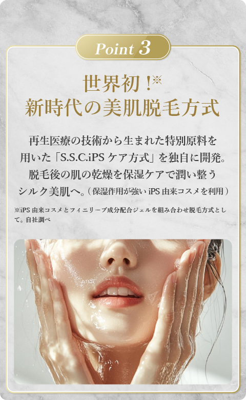 世界初！新時代の美肌脱毛方式。再生医療の技術から生まれた特別原料を用いた「S.S.C.iPSケア方式」を独自に開発。脱毛後の肌の乾燥を保湿ケアで潤い整うシルク美肌へ。（保湿作用が強いiPS由来コスメを利用）