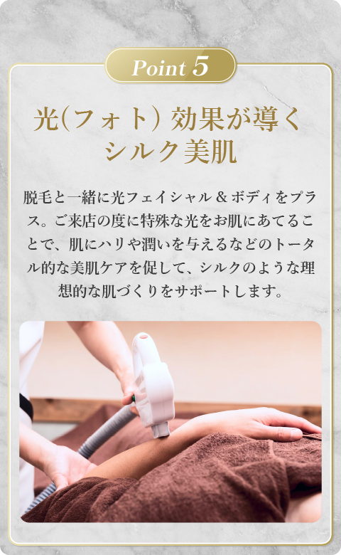 光（フォト）効果が導くシルク美肌。脱毛と一緒に光フェイシャル＆ボディをプラスし、ご来店の度に特殊な光をお肌にあてることで肌にハリや潤いを与える美肌ケアを促して、シルクのような理想的な肌づくりをサポートします。