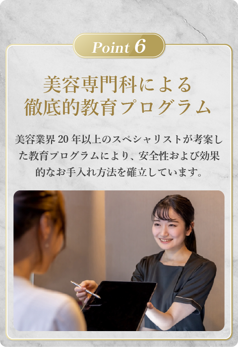 専門家による徹底的教育プログラム。美容業界20年以上のスペシャリストが考案した教育プログラムにより、安全性および効果的なお手入れ方法を確立しています。
