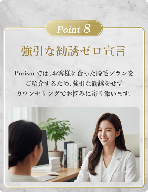 強引な勧誘ゼロ宣言。Purismでは、お客様に合った脱毛プランをご紹介するため、強引な勧誘をせずカウンセリングでお悩みに寄り添います。